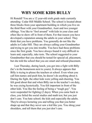 WHY SOME KIDS BULLY
Hi Ronald! You are a 12 year-old sixth grade male currently
attending Cedar Hill Middle School. The school is located about
three blocks from your apartment building in which you live on
the third floor with your Grandmother, Aunt and two younger
siblings. You like to “fool around” with kids in your class and
often like to show off in front of them. For that reason you have
developed a reputation among the adults in your school. They
think that you have problems. You generally do not like the
adults in Cedar Hill. They are always calling your Grandmother
and trying to get you into trouble. You have had these problems
since the first grade. You have always found it very difficult to
learn and, especially, take tests. The school suggested to your
Grandmother that you should be tested for special ed. placement,
but she told the school that you are smart and refused placement.
     Last Thursday, during lunch, you got into a fight with Billy
(he’s in the homeroom next to yours). It always appears that
Billy is trying to please the teachers at school. Even when you
call him names and push him, he doesn’t do anything about it.
During the fight, the other kids were yelling and cheering. You
felt good about that and when Billy ran to the teacher’s on duty,
he was crying hysterically. You felt important in front of the
other kids. You like the feeling of being a “tough guy”. You
were suspended for fighting (2 days). When you came back to
class, you failed the social studies and math test, but you just
don’t care. You hate school; the kids and especially the adults.
They're always lecturing you and telling you that you better
shape up and that they never saw a kid like you. You shrug your
shoulders, and tell them that you just don’t care.
 