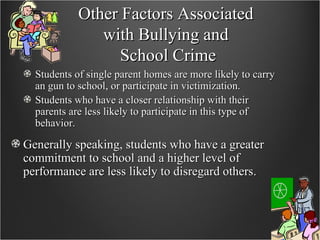Other Factors Associated  with Bullying and  School Crime Students of single parent homes are more likely to carry an gun to school, or participate in victimization. Students who have a closer relationship with their parents are less likely to participate in this type of behavior. Generally speaking, students who have a greater commitment to school and a higher level of performance are less likely to disregard others. 