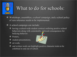 What to do for schools: Workshops, assemblies, a school campaign, and a school policy of zero tolerance needs to be implemented.  A school campaign can include: having a school-wide student contract outlining positive school behaviors along with consistently enforced consequences for bullying behavior.  Posters,  student presentations,  art work,  and written work can highlight positive character traits to be exhibited in and out of school.  