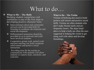 What to do… What to Do – The Bully Building student competence and confidence is one of the first steps in developing positive character traits. Interventional school and community services can be provided both for focusing on academic development and social development.  Differentiated instruction should be provided so as to motivate and yield more involved students.  Cooperative group work, paired work and peer tutoring can foster academic achievement and positive social interaction. Providing time for the teacher to communicate with students will allow students to express fears, emotions, and concerns.  What to Do – The Victim   Victims of bullying also need to build positive self esteem and positive social skills. Victims are often students who don’t make friends easily and are frequently loners. The steps listed above to help a bully are often the ones suggested in helping the victim to get along well with others and develop friendships. 