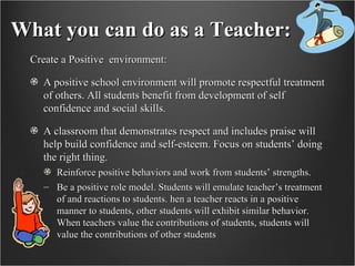 What you can do as a Teacher: Create a Positive  environment: A positive school environment will promote respectful treatment of others. All students benefit from development of self confidence and social skills.  A classroom that demonstrates respect and includes praise will help build confidence and self-esteem. Focus on students’ doing the right thing.  Reinforce positive behaviors and work from students’ strengths.  Be a positive role model. Students will emulate teacher’s treatment of and reactions to students. hen a teacher reacts in a positive manner to students, other students will exhibit similar behavior. When teachers value the contributions of students, students will value the contributions of other students 