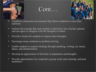 Cont… Establish a classroom environment that allows students to voice their opinions.  Enforce the concept that each student is allowed to have his/her opinion and can agree or disagree with the thoughts of others.  Provide a forum for students to express their thoughts.  Encourage many solutions to problem solving.  Enable students to express feelings through speaking, writing, art, music, dance, and dramatization.  Develop an appreciation of diversity in population and thoughts.  Provide opportunities for cooperative group work, peer tutoring, and peer mediation.  