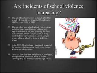 Are incidents of school violence increasing? The rate of nonfatal violent crimes at school has actually declined from 48 per 1,000 students in 1992 to 33 per 1000 in 1999.  The rate of serious school-related violent crime, including rape, sexual assault, robbery, and aggravated assault, has also generally declined over that time period. In 1999, 7 out of every 1000 students were victims of serious violent crimes while at school or going to and from school  In the 1998-99 school year, less than 2 percent of the murders of children and youth in the United States were school-related.  However there has been a slight rise in number of multiple victim homicides. Such as school shootings like the one at Columbine high school. 
