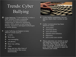 Trends: Cyber  Bullying Cyber Bullying:  "Cyber bullying" is when a child, preteen or teen is tormented, threatened, harassed, humiliated, embarrassed or otherwise targeted by another child, preteen or teen using the Internet, interactive and digital technologies or mobile phones. Cyber bullying can happen in many different arenas such as: e-mails,  Web sites, text messaging,  cell phones,  three-way calling,  video,  blogs and any other form of communication that occurs electronically.  Cyber bullies sometimes, but not always, know their victims in real life.  Cyber victimization has been shown to cause: poor grades,  emotional spirals, poor self-esteem,  repeated school absences,  depression,  and in some cases suicide. These outcomes are similar to real-life bullying outcomes, except for that with cyber bullying there is often no escape. School ends at 3 p.m,. while the Internet is open for business year round.  