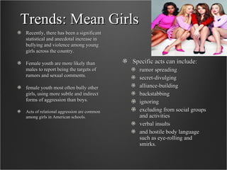 Trends: Mean Girls Recently, there has been a significant statistical and anecdotal increase in bullying and violence among young girls across the country.  Female youth are more likely than males to report being the targets of rumors and sexual comments.  female youth most often bully other girls, using more subtle and indirect forms of aggression than boys.   Acts of relational aggression are common among girls in American schools. Specific acts can include: rumor spreading  secret-divulging  alliance-building  backstabbing ignoring  excluding from social groups and activities  verbal insults  and hostile body language such as eye-rolling and smirks.  