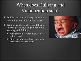 When does Bullying and Victimization start? Bullying can start at a very young age with biting, pinching and scratching.  Teasing, taunting and glaring follow as students get older, along with shoving, pestering and fighting. Boys generally threaten, fight, name call, and steal. Girls generally exclude others, gossip, and undermine friendships 