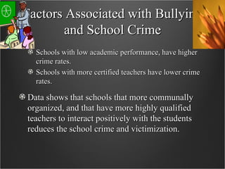 Factors Associated with Bullying and School Crime Schools with low academic performance, have higher crime rates. Schools with more certified teachers have lower crime rates. Data shows that schools that more communally organized, and that have more highly qualified teachers to interact positively with the students reduces the school crime and victimization. 