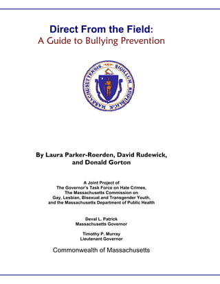 Direct From the Field:
A Guide to Bullying Prevention
By Laura Parker-Roerden, David Rudewick,
and Donald Gorton
A Joint Project of
The Governor’s Task Force on Hate Crimes,
The Massachusetts Commission on
Gay, Lesbian, Bisexual and Transgender Youth,
and the Massachusetts Department of Public Health
Deval L. Patrick
Massachusetts Governor
Timothy P. Murray
Lieutenant Governor
Commonwealth of Massachusetts
 