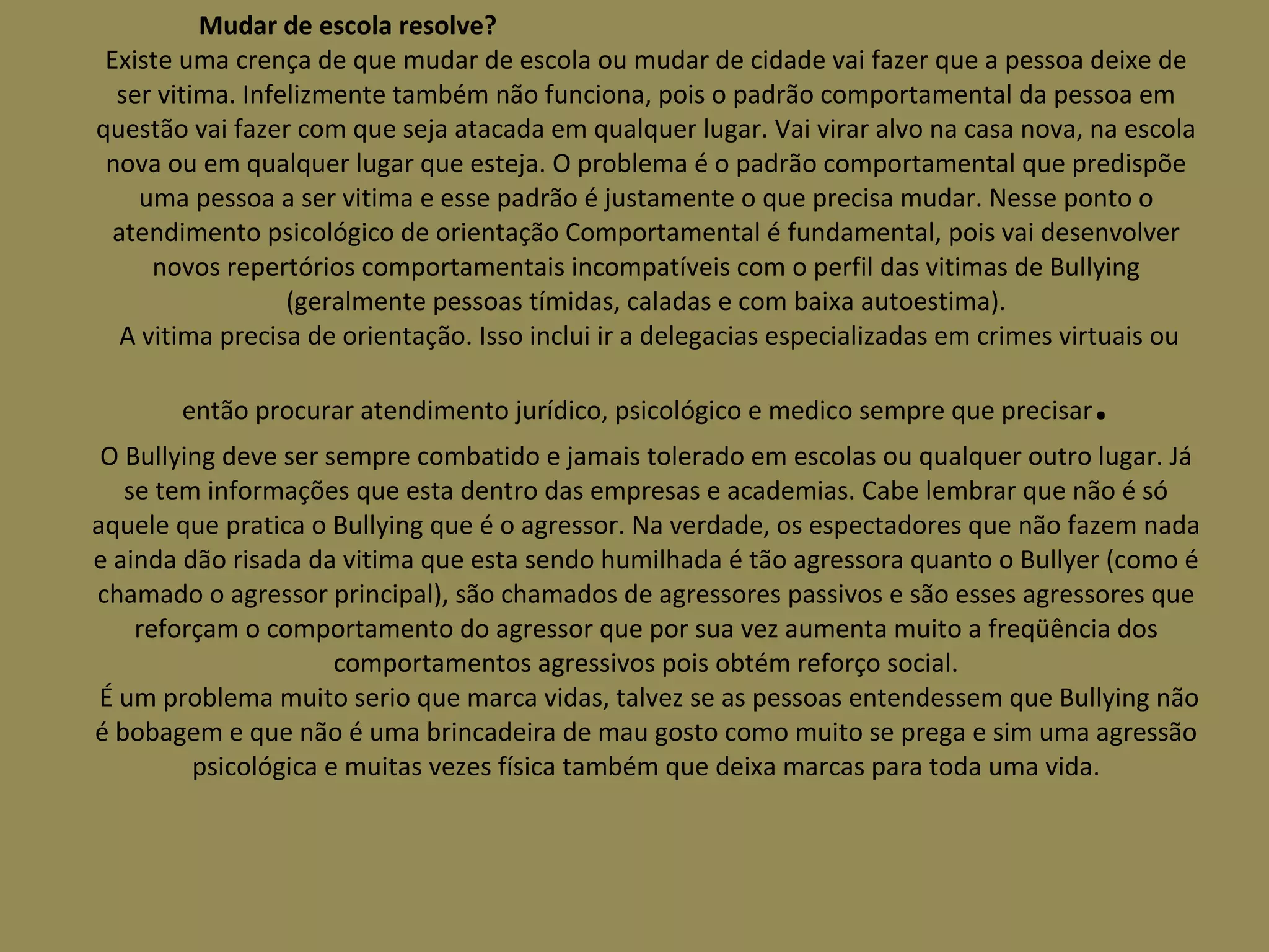 Mudar de escola resolve?  Existe uma crença de que mudar de escola ou mudar de cidade vai fazer que a pessoa deixe de ser vitima. Infelizmente também não funciona, pois o padrão comportamental da pessoa em questão vai fazer com que seja atacada em qualquer lugar. Vai virar alvo na casa nova, na escola nova ou em qualquer lugar que esteja. O problema é o padrão comportamental que predispõe uma pessoa a ser vitima e esse padrão é justamente o que precisa mudar. Nesse ponto o atendimento psicológico de orientação Comportamental é fundamental, pois vai desenvolver novos repertórios comportamentais incompatíveis com o perfil das vitimas de Bullying (geralmente pessoas tímidas, caladas e com baixa autoestima).  A vitima precisa de orientação. Isso inclui ir a delegacias especializadas em crimes virtuais ou então procurar atendimento jurídico, psicológico e medico sempre que precisar . O Bullying deve ser sempre combatido e jamais tolerado em escolas ou qualquer outro lugar. Já se tem informações que esta dentro das empresas e academias. Cabe lembrar que não é só aquele que pratica o Bullying que é o agressor. Na verdade, os espectadores que não fazem nada e ainda dão risada da vitima que esta sendo humilhada é tão agressora quanto o Bullyer (como é chamado o agressor principal), são chamados de agressores passivos e são esses agressores que reforçam o comportamento do agressor que por sua vez aumenta muito a freqüência dos comportamentos agressivos pois obtém reforço social.  É um problema muito serio que marca vidas, talvez se as pessoas entendessem que Bullying não é bobagem e que não é uma brincadeira de mau gosto como muito se prega e sim uma agressão psicológica e muitas vezes física também que deixa marcas para toda uma vida. 