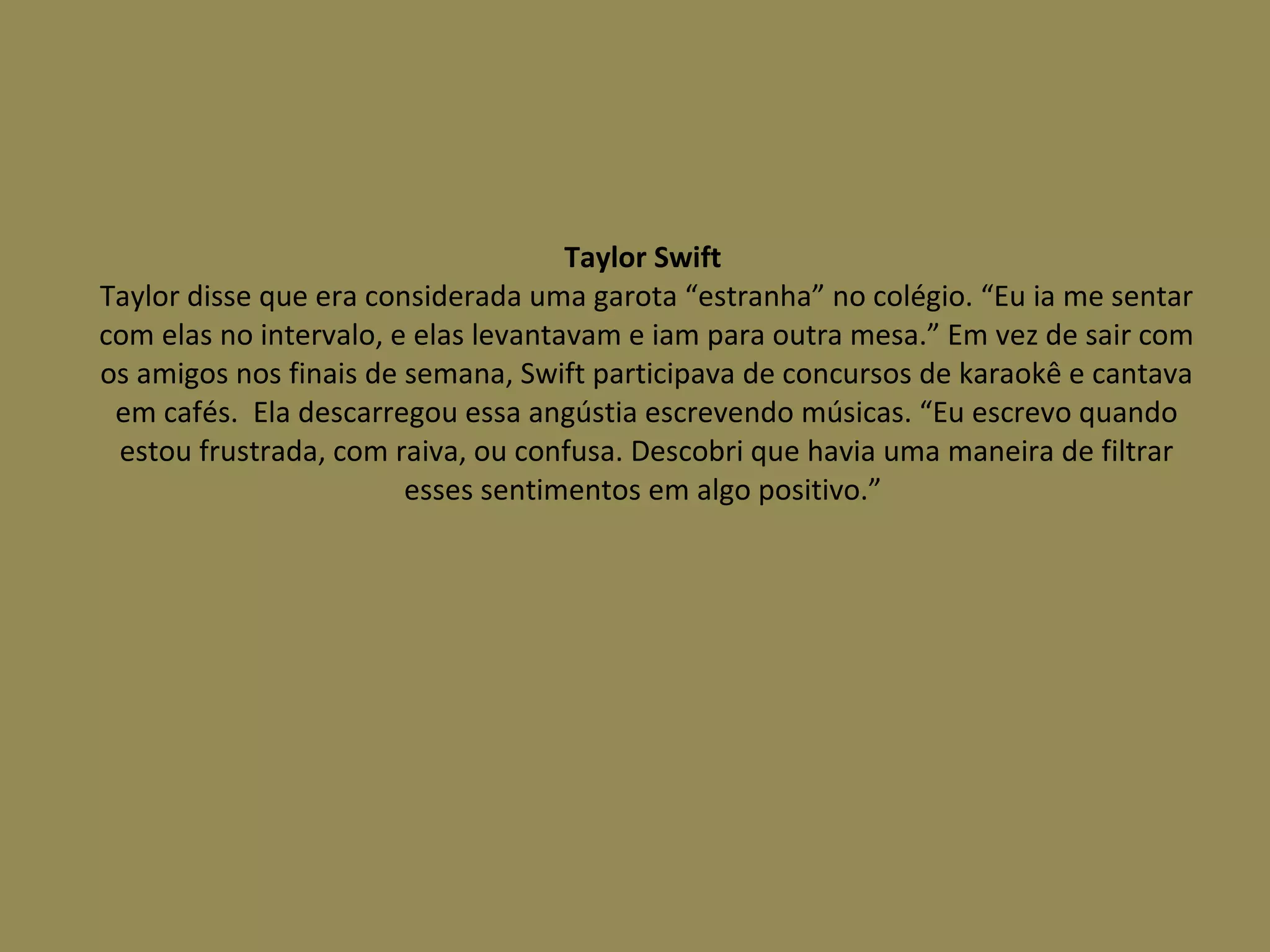 Taylor Swift  Taylor disse que era considerada uma garota “estranha” no colégio. “Eu ia me sentar com elas no intervalo, e elas levantavam e iam para outra mesa.” Em vez de sair com os amigos nos finais de semana, Swift participava de concursos de karaokê e cantava em cafés.  Ela descarregou essa angústia escrevendo músicas. “Eu escrevo quando estou frustrada, com raiva, ou confusa. Descobri que havia uma maneira de filtrar esses sentimentos em algo positivo.”  