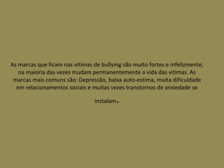 As marcas que ficam nas vítimas de bullying são muito fortes e infelizmente, na maioria das vezes mudam permanentemente a vida das vitimas. As marcas mais comuns são: Depressão, baixa auto-estima, muita dificuldade em relacionamentos sociais e muitas vezes transtornos de ansiedade se instalam . 