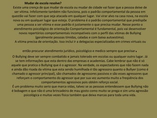 Mudar de escola resolve?  Existe uma crença de que mudar de escola ou mudar de cidade vai fazer que a pessoa deixe de ser vitima. Infelizmente também não funciona, pois o padrão comportamental da pessoa em questão vai fazer com que seja atacada em qualquer lugar. Vai virar alvo na casa nova, na escola nova ou em qualquer lugar que esteja. O problema é o padrão comportamental que predispõe uma pessoa a ser vitima e esse padrão é justamente o que precisa mudar. Nesse ponto o atendimento psicológico de orientação Comportamental é fundamental, pois vai desenvolver novos repertórios comportamentais incompatíveis com o perfil das vitimas de Bullying (geralmente pessoas tímidas, caladas e com baixa autoestima).  A vitima precisa de orientação. Isso inclui ir a delegacias especializadas em crimes virtuais ou então procurar atendimento jurídico, psicológico e medico sempre que precisar . O Bullying deve ser sempre combatido e jamais tolerado em escolas ou qualquer outro lugar. Já se tem informações que esta dentro das empresas e academias. Cabe lembrar que não é só aquele que pratica o Bullying que é o agressor. Na verdade, os espectadores que não fazem nada e ainda dão risada da vitima que esta sendo humilhada é tão agressora quanto o Bullyer (como é chamado o agressor principal), são chamados de agressores passivos e são esses agressores que reforçam o comportamento do agressor que por sua vez aumenta muito a freqüência dos comportamentos agressivos pois obtém reforço social.  É um problema muito serio que marca vidas, talvez se as pessoas entendessem que Bullying não é bobagem e que não é uma brincadeira de mau gosto como muito se prega e sim uma agressão psicológica e muitas vezes física também que deixa marcas para toda uma vida. 
