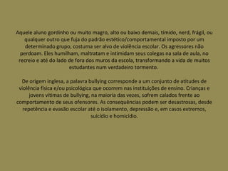 Aquele aluno gordinho ou muito magro, alto ou baixo demais, tímido, nerd, frágil, ou qualquer outro que fuja do padrão estético/comportamental imposto por um determinado grupo, costuma ser alvo de violência escolar. Os agressores não perdoam. Eles humilham, maltratam e intimidam seus colegas na sala de aula, no recreio e até do lado de fora dos muros da escola, transformando a vida de muitos estudantes num verdadeiro tormento.  De origem inglesa, a palavra bullying corresponde a um conjunto de atitudes de violência física e/ou psicológica que ocorrem nas instituições de ensino. Crianças e jovens vítimas de bullying, na maioria das vezes, sofrem calados frente ao comportamento de seus ofensores. As consequências podem ser desastrosas, desde repetência e evasão escolar até o isolamento, depressão e, em casos extremos, suicídio e homicídio. 
