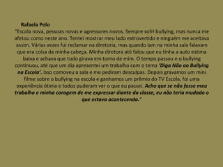 Rafaela Polo  “Escola nova, pessoas novas e agressores novos. Sempre sofri bullying, mas nunca me afetou como neste ano. Tentei mostrar meu lado extrovertido e ninguém me aceitava assim. Várias vezes fui reclamar na diretoria, mas quando iam na minha sala falavam que era coisa da minha cabeça. Minha diretora até falou que eu tinha a auto estima baixa e achava que tudo girava em torno de mim. O tempo passou e o bullying continuou, até que um dia apresentei um trabalho com o tema  ‘Diga Não ao Bullying na Escola’.  Isso comoveu a sala e me pediram desculpas. Depois gravamos um mini filme sobre o bullying na escola e ganhamos um prêmio do TV Escola, foi uma experiência ótima e todos puderam ver o que eu passei.  Acho que se não fosse meu trabalho e minha coragem de me expressar diante da classe, eu não teria mudado o que estava acontecendo. “ 