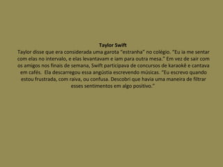 Taylor Swift  Taylor disse que era considerada uma garota “estranha” no colégio. “Eu ia me sentar com elas no intervalo, e elas levantavam e iam para outra mesa.” Em vez de sair com os amigos nos finais de semana, Swift participava de concursos de karaokê e cantava em cafés.  Ela descarregou essa angústia escrevendo músicas. “Eu escrevo quando estou frustrada, com raiva, ou confusa. Descobri que havia uma maneira de filtrar esses sentimentos em algo positivo.”  