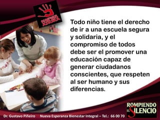 Todo niño tiene el derecho
de ir a una escuela segura
y solidaria, y el
compromiso de todos
debe ser el promover una
educación capaz de
generar ciudadanos
conscientes, que respeten
al ser humano y sus
diferencias.
Dr. Gustavo Piñeiro Nueva Esperanza Bienestar Integral – Tel.: 66 00 70
 