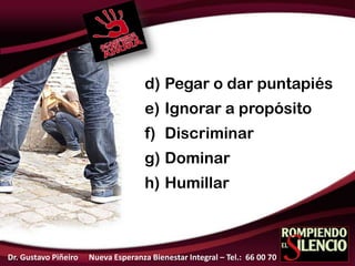 d) Pegar o dar puntapiés
e) Ignorar a propósito
f) Discriminar
g) Dominar
h) Humillar
Dr. Gustavo Piñeiro Nueva Esperanza Bienestar Integral – Tel.: 66 00 70
 