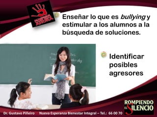 Enseñar lo que es bullying y
estimular a los alumnos a la
búsqueda de soluciones.
Identificar
posibles
agresores
Dr. Gustavo Piñeiro Nueva Esperanza Bienestar Integral – Tel.: 66 00 70
 