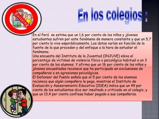 En el Perú se estima que un 1,6 por ciento de los niños y jóvenes
estudiantes sufren por este fenómeno de manera constante y que un 5,7
por ciento lo vive esporádicamente. Los datos varían en función de la
fuente de la que procedan y del enfoque a la hora de estudiar el
fenómeno.
Una encuesta del Instituto de la Juventud (INJUVE) eleva el
porcentaje de víctimas de violencia física o psicológica habitual a un 3
por ciento de los alumnos. Y afirma que un 16 por ciento de los niños y
jóvenes encuestados reconoce que ha participado en exclusiones de
compañeros o en agresiones psicológicas.
El Defensor del Pueblo señala que el 5 por ciento de los alumnos
reconoce que algún compañero le pega, mientras el Instituto de
Evaluación y Asesoramiento Educativo (IDEA) indica que un 49 por
ciento de los estudiantes dice ser insultado o criticado en el colegio, y
que un 13,4 por ciento confiesa haber pegado a sus compañeros.
 