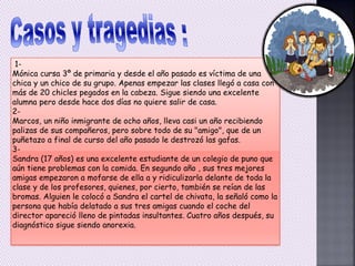 1-
Mónica cursa 3º de primaria y desde el año pasado es víctima de una
chica y un chico de su grupo. Apenas empezar las clases llegó a casa con
más de 20 chicles pegados en la cabeza. Sigue siendo una excelente
alumna pero desde hace dos días no quiere salir de casa.
2-
Marcos, un niño inmigrante de ocho años, lleva casi un año recibiendo
palizas de sus compañeros, pero sobre todo de su "amigo", que de un
puñetazo a final de curso del año pasado le destrozó las gafas.
3-
Sandra (17 años) es una excelente estudiante de un colegio de puno que
aún tiene problemas con la comida. En segundo año , sus tres mejores
amigas empezaron a mofarse de ella a y ridiculizarla delante de toda la
clase y de los profesores, quienes, por cierto, también se reían de las
bromas. Alguien le colocó a Sandra el cartel de chivata, la señaló como la
persona que había delatado a sus tres amigas cuando el coche del
director apareció lleno de pintadas insultantes. Cuatro años después, su
diagnóstico sigue siendo anorexia.
 