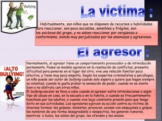 Habitualmente, son niños que no disponen de recursos o habilidades
para reaccionar, son poco sociables, sensibles y frágiles, son
los esclavos del grupo, y no saben reaccionar por vergüenza o
conformismo, siendo muy perjudicados por las amenazas y agresiones.
Normalmente, el agresor tiene un comportamiento provocador y de intimidación
permanente. Posee un modelo agresivo en la resolución de conflictos, presenta
dificultad para ponerse en el lugar del otro, vive una relación familiar poco
afectiva, y tiene muy poca empatía. Según los expertos criminalistas y psicólogos,
un niño puede ser autor de bullying cuando solo espera y quiere que hagan siempre
su voluntad, cuando le gusta probar la sensación de poder, cuando no se siente
bien o no disfruta con otros niños.
El bullying escolar se lleva a cabo cuando el agresor sufre intimidaciones o algún
tipo de abuso en casa, en la escuela o en la familia, o cuando es frecuentemente
humillado por los adultos, o cuando vive bajo constante presión para que tenga
éxito en sus actividades. Los agresores ejercen su acción contra su víctima de
diversas formas: les golpean, molestan, provocan, acosan con empujones y golpes,
les nombran de una forma desagradable o despectiva, les generan rumores,
mentiras o bulos, les aíslan del grupo, les ofenden y les anulan.
 