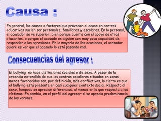 En general, las causas o factores que provocan el acoso en centros
educativos suelen ser personales, familiares y escolares. En lo personal,
el acosador se ve superior, bien porque cuenta con el apoyo de otros
atacantes, o porque el acosado es alguien con muy poca capacidad de
responder a las agresiones. En la mayoría de las ocasiones, el acosador
quiere es ver que el acosado lo está pasando mal.
El bullying no hace distinciones sociales o de sexo. A pesar de la
creencia extendida de que los centros escolares situados en zonas
menos favorecidas son, por definición, más conflictivos, lo cierto es que
el bullying está presente en casi cualquier contexto social. Respecto al
sexo, tampoco se aprecian diferencias, al menos en lo que respecta a las
víctimas. En cambio, en el perfil del agresor sí se aprecia predominancia
de los varones.
 