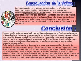 Las consecuencias del acoso escolar son muchas y profundas. Para
la victima de coso escolar, las consecuencias se notan con una
evidente baja autoestima actitudes pasivas, trastornos emocionales,
problemas psicosomáticos, depresión , ansiedad o pensamientos suicidas.
También se suman a esta lista, la pérdida de interés por las cuestiones
relativas a los estudios, lo que puede desencadenar una situación
de fracaso escolar, así como la aparición de trastornos fóbicos de difícil
resolución.
Podemos concluir entonces que el bullying u hostigamiento escolar es un fenómeno peligroso que
se da con bastante frecuencia en campos escolares, tanto en hombres como en mujeres, variando
en profundidad de edad en edad. Por consiguiente, es fundamental tomar acción para poder
prevenir y detectar todos los tipos de actos agresivos. Si la política del colegio no incluye este
tema, o no están conscientes sobre lo que ocurre, los alumnos comienzan a aceptar estas
conductas como normales.
Todas las instituciones escolares deben de tener programas de prevención y detección de
bullying, así como programas para saber cómo es una adecuada intervención. Todos los docentes
deben estar capacitados en las tres áreas pues son ellos los que más cerca están de los alumnos.
Los alumnos tienden a reportar menos los casos de bullying (como espectadores, victimas o
agresores) si perciben que los profesores no intervienen para pararloTanto la institución como los
docentes no pueden dejar que los estudiantes resuelvan sus conflictos individualmente, y es por
ello que deben de intervenir a adecuadamente o saber delegar si el caso es muy complejo.
 