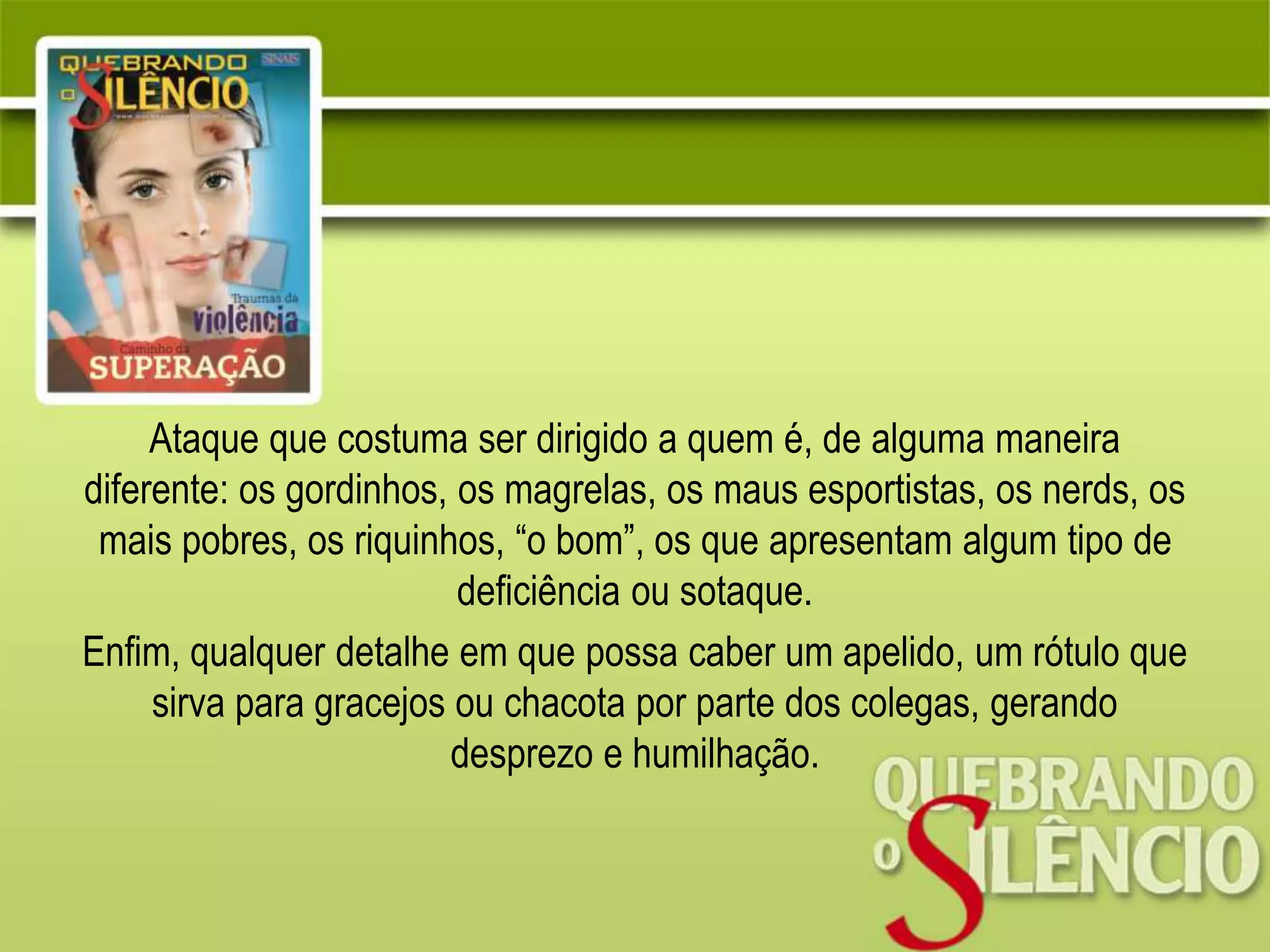Ataque que costuma ser dirigido a quem é, de alguma maneira
diferente: os gordinhos, os magrelas, os maus esportistas, os nerds, os
mais pobres, os riquinhos, “o bom”, os que apresentam algum tipo de
deficiência ou sotaque.
Enfim, qualquer detalhe em que possa caber um apelido, um rótulo que
sirva para gracejos ou chacota por parte dos colegas, gerando
desprezo e humilhação.
 