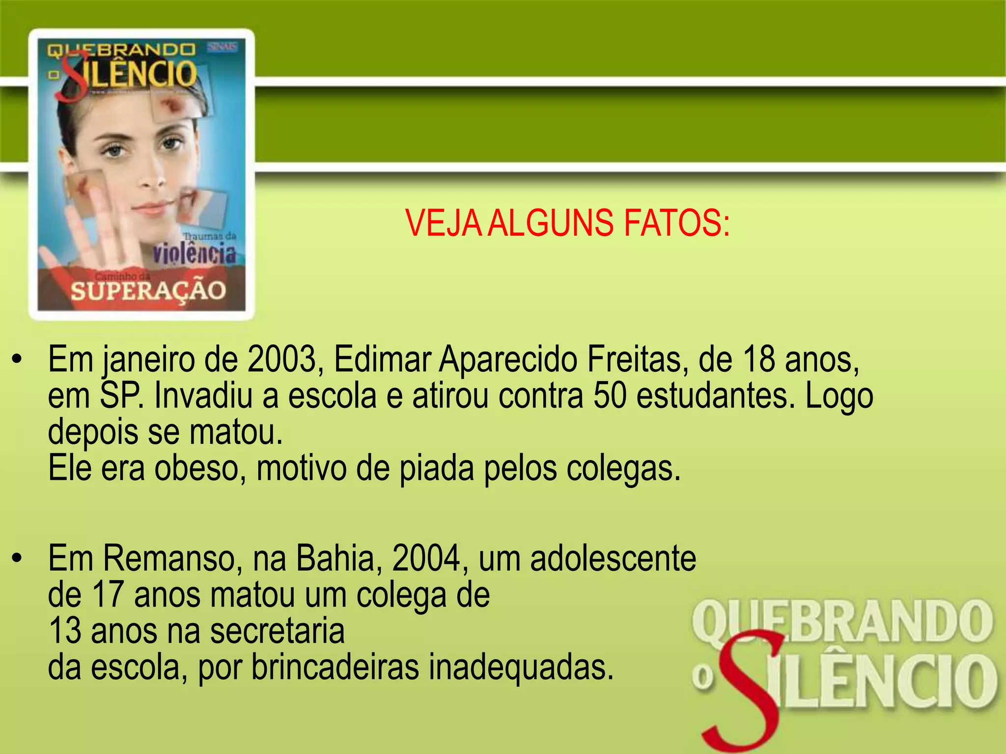 VEJAALGUNS FATOS:
• Em janeiro de 2003, Edimar Aparecido Freitas, de 18 anos,
em SP. Invadiu a escola e atirou contra 50 estudantes. Logo
depois se matou.
Ele era obeso, motivo de piada pelos colegas.
• Em Remanso, na Bahia, 2004, um adolescente
de 17 anos matou um colega de
13 anos na secretaria
da escola, por brincadeiras inadequadas.
 