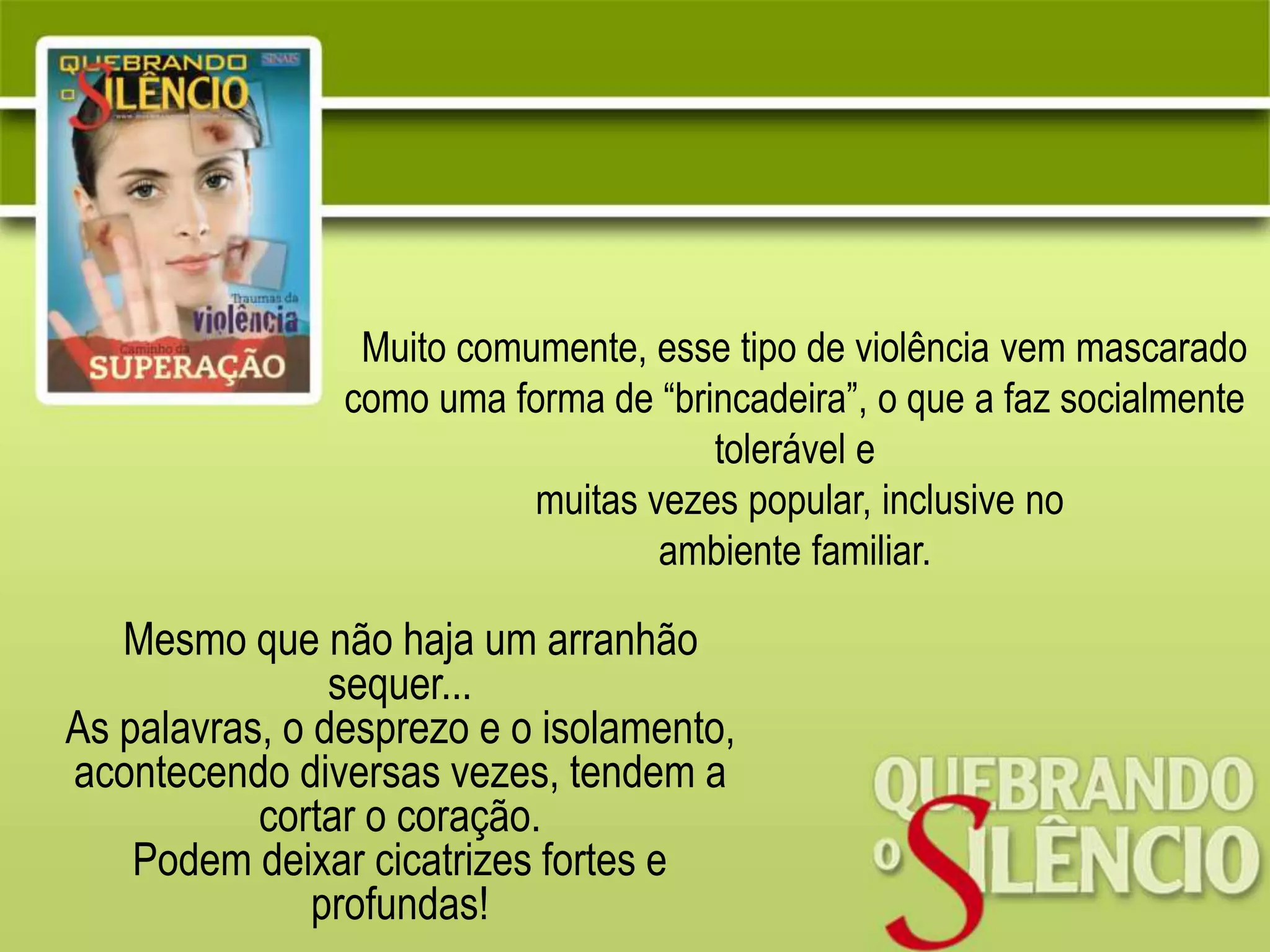 Mesmo que não haja um arranhão
sequer...
As palavras, o desprezo e o isolamento,
acontecendo diversas vezes, tendem a
cortar o coração.
Podem deixar cicatrizes fortes e
profundas!
Muito comumente, esse tipo de violência vem mascarado
como uma forma de “brincadeira”, o que a faz socialmente
tolerável e
muitas vezes popular, inclusive no
ambiente familiar.
 