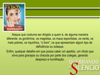 Ataque que costuma ser dirigido a quem é, de alguma maneira
diferente: os gordinhos, os magrelas, os maus esportistas, os nerds, os
mais pobres, os riquinhos, “o bom”, os que apresentam algum tipo de
deficiência ou sotaque.
Enfim, qualquer detalhe em que possa caber um apelido, um rótulo que
sirva para gracejos ou chacota por parte dos colegas, gerando
desprezo e humilhação.
 