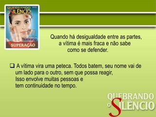 Quando há desigualdade entre as partes,
a vítima é mais fraca e não sabe
como se defender.
 A vítima vira uma peteca. Todos batem, seu nome vai de
um lado para o outro, sem que possa reagir,
Isso envolve muitas pessoas e
tem continuidade no tempo.
 