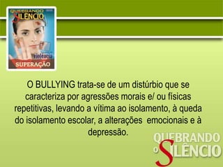 O BULLYING trata-se de um distúrbio que se
caracteriza por agressões morais e/ ou físicas
repetitivas, levando a vítima ao isolamento, à queda
do isolamento escolar, a alterações emocionais e à
depressão.
 