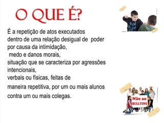 É a repetição de atos executados
dentro de uma relação desigual de poder
por causa da intimidação,
medo e danos morais,
situação que se caracteriza por agressões
intencionais,
verbais ou físicas, feitas de
maneira repetitiva, por um ou mais alunos
contra um ou mais colegas.
 