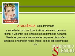 A VIOLÊNCIA está dominando
a sociedade como um todo, é vitima de uma ou de outra
forma, a violência que ronda os relacionamentos humanos.
Desde as guerras armadas até as pequenas discussões
familiares, evidenciam nossa índole de nos sobrepormos ao
outro.
 
