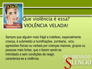 Que violência é essa?
VIOLÊNCIA VELADA!
Sempre que alguém mais frágil e indefeso, especialmente
criança, é submetido a humilhações, zombaria, e/ou
agressões físicas ou verbais por crianças maiores, grupos ou
pessoas mais fortes, que o fazem sentir-se
intimidado e sem condições de reagir,
caracteriza-se a violência.
 