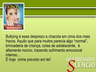Bullying é esse desprezo e chacota em cima dos mais
fracos. Aquilo que para muitos parecia algo “normal”,
brincadeira de criança, coisa de adolescente, é
altamente nocivo, trazendo sofrimento emocional
intenso...
É hoje crime previsto em lei!
 