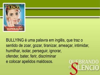 BULLYING é uma palavra em inglês, que traz o
sentido de zoar, gozar, tiranizar, ameaçar, intimidar,
humilhar, isolar, perseguir, ignorar,
ofender, bater, ferir, discriminar
e colocar apelidos maldosos.
 