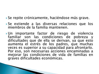  Se repite crónicamente, haciéndose más grave.
 Se extiende a las diversas relaciones que los
miembros de la familia mantienen.
 Un importante factor de riesgo de violencia
familiar son las condiciones de pobreza y
dificultades que de ella se derivan, ya que esto
aumenta el estrés de los padres, que muchas
veces es superior a su capacidad para afrontarlo.
Por eso, son necesarias acciones encaminadas a
mejorar las condiciones de vida de familias en
graves dificultades económicas.
 