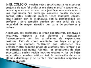 En EL COLEGIO muchas veces escuchamos a los escolares
quejarse de que "el profesor me tiene manía" y tendemos a
pensar que es una excusa para justificar una mala nota o
una reprimenda. Sin embargo, conviene prestar atención
porque estas protestas pueden tener múltiples causas:
insatisfacción con la asignatura, con la personalidad del
profesor ; pero también pueden ser una señal de una
necesidad de mayor atención por parte de profesores y
padres.
A menudo, los profesores se crean expectativas, positivas o
negativas, respecto a sus alumnos e interactúan
frecuentemente con los estudiantes de expectativas
positivas. Esto da como resultado que haya un grupo
pequeño de alumnos "brillantes" que intervienen casi
siempre y otro pequeño grupo de alumnos más "lentos" que
no participa casi nunca. Además, los estudiantes de altas
expectativas suelen recibir muchos elogios y, los de bajas
expectativas, muchas críticas. Así, la motivación de estos
últimos disminuye y se sienten discriminados respecto al
resto de la clase.
 