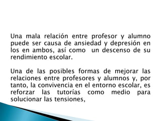 Una mala relación entre profesor y alumno
puede ser causa de ansiedad y depresión en
los en ambos, así como un descenso de su
rendimiento escolar.
Una de las posibles formas de mejorar las
relaciones entre profesores y alumnos y, por
tanto, la convivencia en el entorno escolar, es
reforzar las tutorías como medio para
solucionar las tensiones,
 