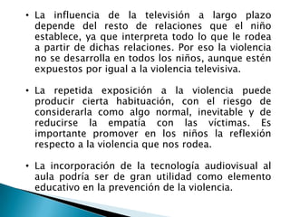 • La influencia de la televisión a largo plazo
depende del resto de relaciones que el niño
establece, ya que interpreta todo lo que le rodea
a partir de dichas relaciones. Por eso la violencia
no se desarrolla en todos los niños, aunque estén
expuestos por igual a la violencia televisiva.
• La repetida exposición a la violencia puede
producir cierta habituación, con el riesgo de
considerarla como algo normal, inevitable y de
reducirse la empatía con las víctimas. Es
importante promover en los niños la reflexión
respecto a la violencia que nos rodea.
• La incorporación de la tecnología audiovisual al
aula podría ser de gran utilidad como elemento
educativo en la prevención de la violencia.
 