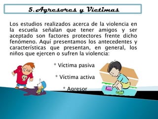 Los estudios realizados acerca de la violencia en
la escuela señalan que tener amigos y ser
aceptado son factores protectores frente dicho
fenómeno. Aquí presentamos los antecedentes y
características que presentan, en general, los
niños que ejercen o sufren la violencia:
* Víctima pasiva
* Víctima activa
* Agresor
5. Agresores y Víctimas
 