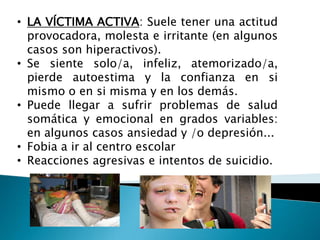 • LA VÍCTIMA ACTIVA: Suele tener una actitud
provocadora, molesta e irritante (en algunos
casos son hiperactivos).
• Se siente solo/a, infeliz, atemorizado/a,
pierde autoestima y la confianza en si
mismo o en si misma y en los demás.
• Puede llegar a sufrir problemas de salud
somática y emocional en grados variables:
en algunos casos ansiedad y /o depresión...
• Fobia a ir al centro escolar
• Reacciones agresivas e intentos de suicidio.
 