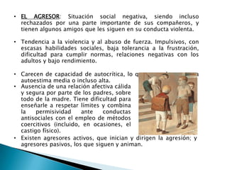 • EL AGRESOR: Situación social negativa, siendo incluso
rechazados por una parte importante de sus compañeros, y
tienen algunos amigos que les siguen en su conducta violenta.
• Tendencia a la violencia y al abuso de fuerza. Impulsivos, con
escasas habilidades sociales, baja tolerancia a la frustración,
dificultad para cumplir normas, relaciones negativas con los
adultos y bajo rendimiento.
• Carecen de capacidad de autocrítica, lo que se traduce en una
autoestima media o incluso alta.
• Existen agresores activos, que inician y dirigen la agresión; y
agresores pasivos, los que siguen y animan.
• Ausencia de una relación afectiva cálida
y segura por parte de los padres, sobre
todo de la madre. Tiene dificultad para
enseñarle a respetar límites y combina
la permisividad ante conductas
antisociales con el empleo de métodos
coercitivos (incluido, en ocasiones, el
castigo físico).
 