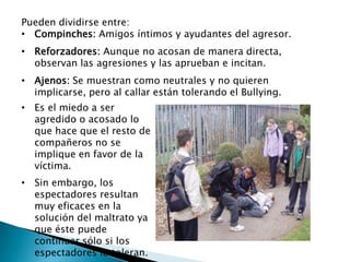 Pueden dividirse entre:
• Compinches: Amigos íntimos y ayudantes del agresor.
• Reforzadores: Aunque no acosan de manera directa,
observan las agresiones y las aprueban e incitan.
• Ajenos: Se muestran como neutrales y no quieren
implicarse, pero al callar están tolerando el Bullying.
• Es el miedo a ser
agredido o acosado lo
que hace que el resto de
compañeros no se
implique en favor de la
víctima.
• Sin embargo, los
espectadores resultan
muy eficaces en la
solución del maltrato ya
que éste puede
continuar sólo si los
espectadores lo toleran.
 
