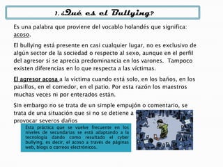 Esta práctica que se vuelve frecuente en los
niveles de secundarias se está adaptando a la
tecnología dando como resultado el cyber
bullying, es decir, el acoso a través de páginas
web, blogs o correos electrónicos.
1. ¿Qué es el Bullying?
Es una palabra que proviene del vocablo holandés que significa:
acoso.
El bullying está presente en casi cualquier lugar, no es exclusivo de
algún sector de la sociedad o respecto al sexo, aunque en el perfil
del agresor sí se aprecia predominancia en los varones. Tampoco
existen diferencias en lo que respecta a las víctimas.
El agresor acosa a la víctima cuando está solo, en los baños, en los
pasillos, en el comedor, en el patio. Por esta razón los maestros
muchas veces ni por enterados están.
Sin embargo no se trata de un simple empujón o comentario, se
trata de una situación que si no se detiene a tiempo puede
provocar severos daños
 