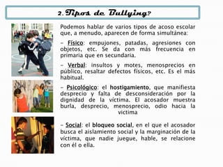 2. Tipos de Bullying?
Podemos hablar de varios tipos de acoso escolar
que, a menudo, aparecen de forma simultánea:
- Físico: empujones, patadas, agresiones con
objetos, etc. Se da con más frecuencia en
primaria que en secundaria.
- Verbal: insultos y motes, menosprecios en
público, resaltar defectos físicos, etc. Es el más
habitual.
- Psicológico: el hostigamiento, que manifiesta
desprecio y falta de desconsideración por la
dignidad de la víctima. El acosador muestra
burla, desprecio, menosprecio, odio hacia la
victima
- Social: el bloqueo social, en el que el acosador
busca el aislamiento social y la marginación de la
víctima, que nadie juegue, hable, se relacione
con él o ella.
 