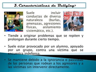 3. Características de Bullying?
• Tiende a originar problemas que se repiten y
prolongan durante cierto tiempo.
• Suele estar provocado por un alumno, apoyado
por un grupo, contra una víctima que se
encuentra indefensa.
• Se mantiene debido a la ignorancia o pasividad
de las personas que rodean a los agresores y a
las víctimas sin intervenir directamente.
Suele incluir
conductas de diversa
naturaleza (burlas,
amenazas, agresiones
físicas, aislamiento
sistemático, etc.).
 