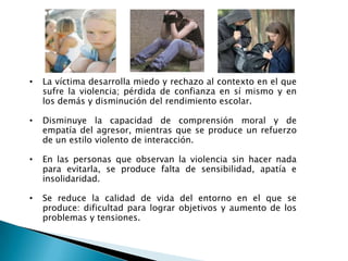• La víctima desarrolla miedo y rechazo al contexto en el que
sufre la violencia; pérdida de confianza en sí mismo y en
los demás y disminución del rendimiento escolar.
• Disminuye la capacidad de comprensión moral y de
empatía del agresor, mientras que se produce un refuerzo
de un estilo violento de interacción.
• En las personas que observan la violencia sin hacer nada
para evitarla, se produce falta de sensibilidad, apatía e
insolidaridad.
• Se reduce la calidad de vida del entorno en el que se
produce: dificultad para lograr objetivos y aumento de los
problemas y tensiones.
 